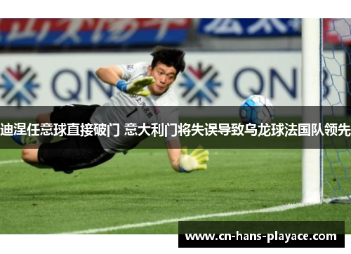 迪涅任意球直接破门 意大利门将失误导致乌龙球法国队领先 迪涅任意球直接破门 意大利门将失误导致乌龙球法国队领先