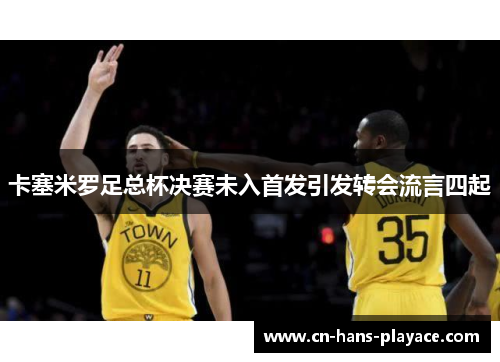 卡塞米罗足总杯决赛未入首发引发转会流言四起