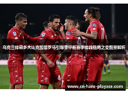 乌克兰锋霸多夫比克加盟罗马引爆意甲新赛季锋线格局之变前景解析 乌克兰锋霸多夫比克加盟罗马引爆意甲新赛季锋线格局之变前景解析