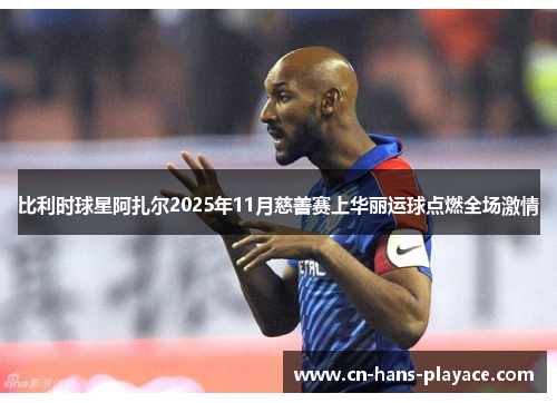 比利时球星阿扎尔2025年11月慈善赛上华丽运球点燃全场激情
